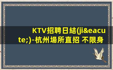 KTV招聘日結(jié)-杭州場所直招 不限身高 中介勿擾